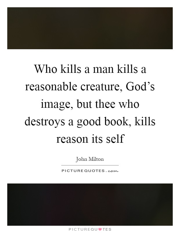 Who kills a man kills a reasonable creature, God's image, but thee who destroys a good book, kills reason its self Picture Quote #1