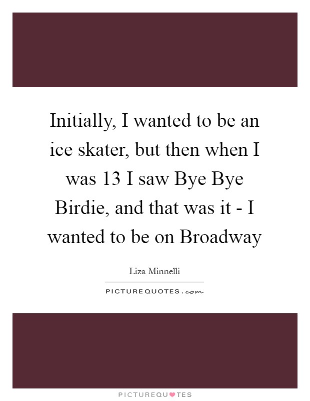 Initially, I wanted to be an ice skater, but then when I was 13 I saw Bye Bye Birdie, and that was it - I wanted to be on Broadway Picture Quote #1