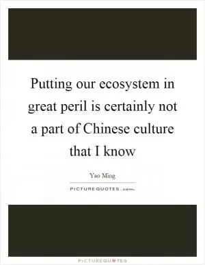 Putting our ecosystem in great peril is certainly not a part of Chinese culture that I know Picture Quote #1