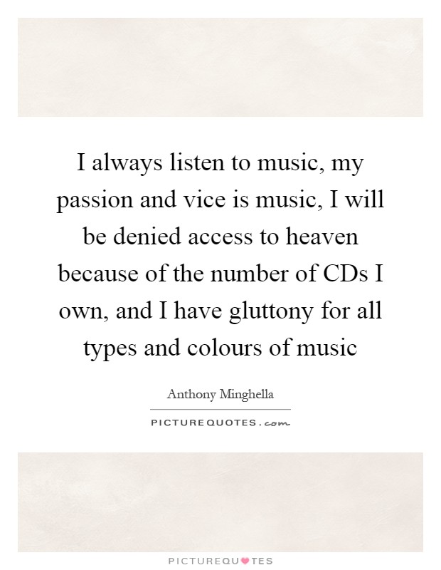 I always listen to music, my passion and vice is music, I will be denied access to heaven because of the number of CDs I own, and I have gluttony for all types and colours of music Picture Quote #1