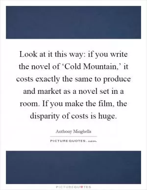 Look at it this way: if you write the novel of ‘Cold Mountain,’ it costs exactly the same to produce and market as a novel set in a room. If you make the film, the disparity of costs is huge Picture Quote #1