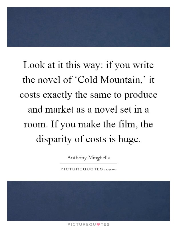 Look at it this way: if you write the novel of ‘Cold Mountain,' it costs exactly the same to produce and market as a novel set in a room. If you make the film, the disparity of costs is huge Picture Quote #1
