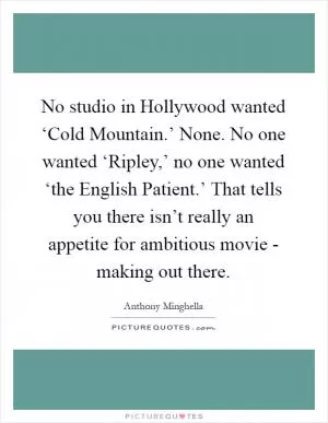 No studio in Hollywood wanted ‘Cold Mountain.’ None. No one wanted ‘Ripley,’ no one wanted ‘the English Patient.’ That tells you there isn’t really an appetite for ambitious movie - making out there Picture Quote #1