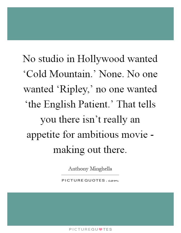 No studio in Hollywood wanted ‘Cold Mountain.' None. No one wanted ‘Ripley,' no one wanted ‘the English Patient.' That tells you there isn't really an appetite for ambitious movie - making out there Picture Quote #1
