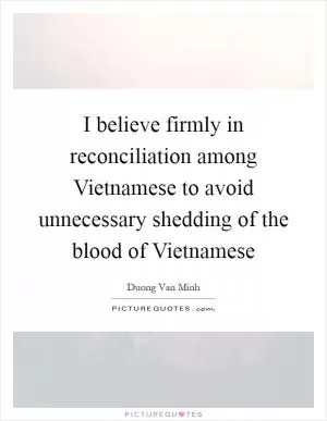 I believe firmly in reconciliation among Vietnamese to avoid unnecessary shedding of the blood of Vietnamese Picture Quote #1