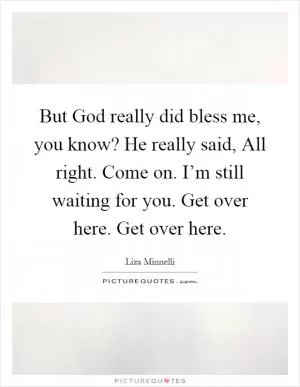 But God really did bless me, you know? He really said, All right. Come on. I’m still waiting for you. Get over here. Get over here Picture Quote #1