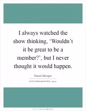 I always watched the show thinking, ‘Wouldn’t it be great to be a member?’, but I never thought it would happen Picture Quote #1