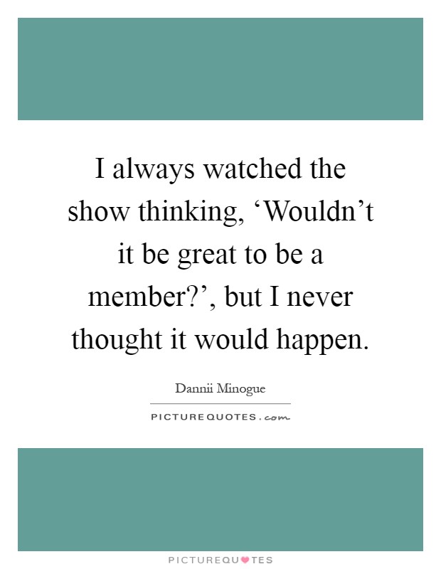 I always watched the show thinking, ‘Wouldn't it be great to be a member?', but I never thought it would happen Picture Quote #1