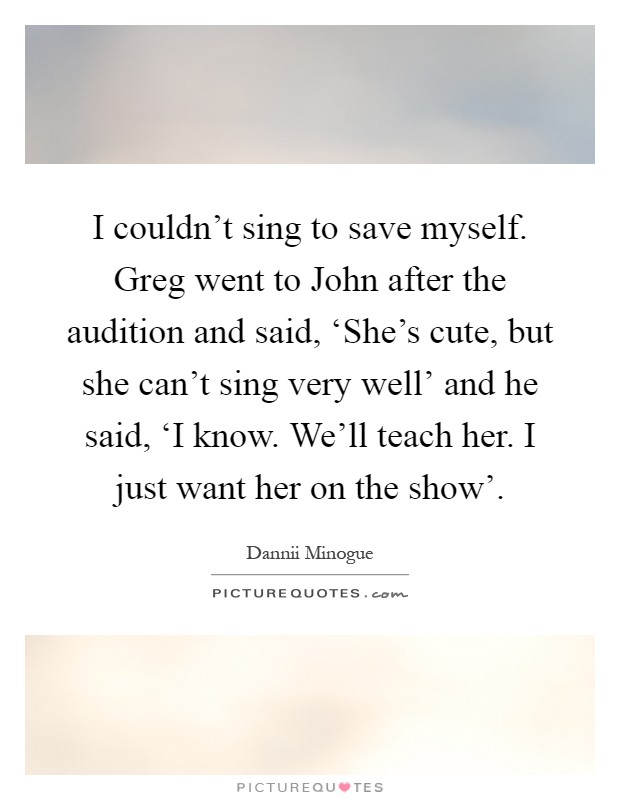 I couldn't sing to save myself. Greg went to John after the audition and said, ‘She's cute, but she can't sing very well' and he said, ‘I know. We'll teach her. I just want her on the show' Picture Quote #1