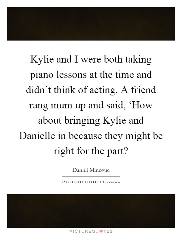 Kylie and I were both taking piano lessons at the time and didn't think of acting. A friend rang mum up and said, ‘How about bringing Kylie and Danielle in because they might be right for the part? Picture Quote #1