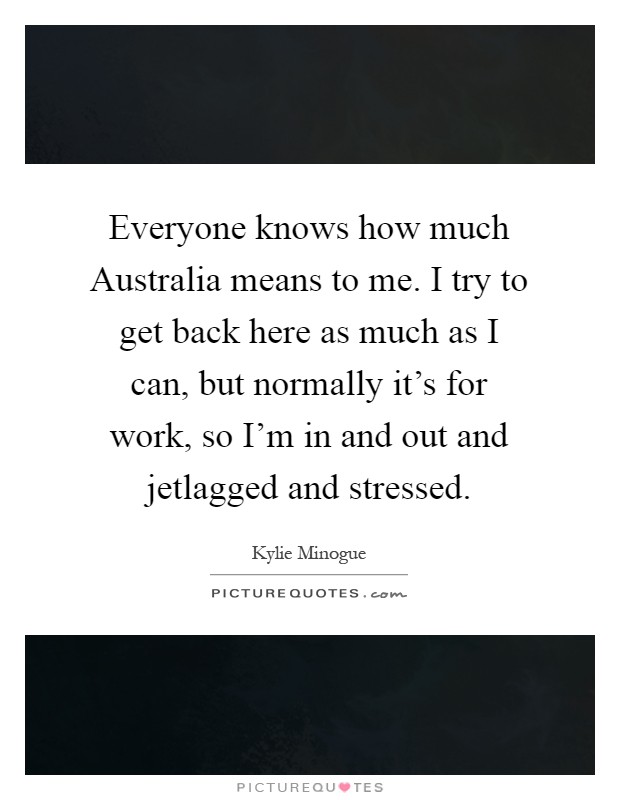 Everyone knows how much Australia means to me. I try to get back here as much as I can, but normally it's for work, so I'm in and out and jetlagged and stressed Picture Quote #1
