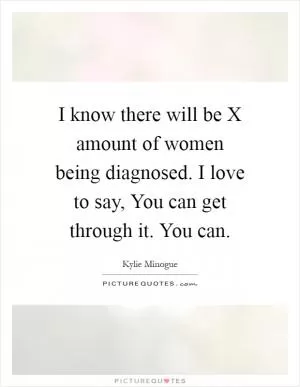 I know there will be X amount of women being diagnosed. I love to say, You can get through it. You can Picture Quote #1