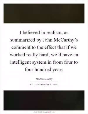 I believed in realism, as summarized by John McCarthy’s comment to the effect that if we worked really hard, we’d have an intelligent system in from four to four hundred years Picture Quote #1