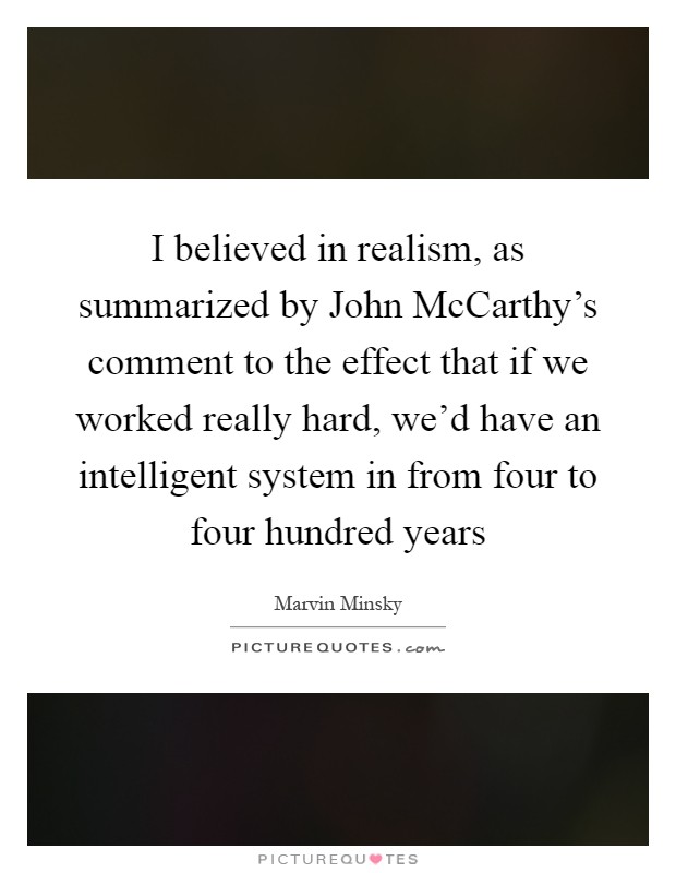 I believed in realism, as summarized by John McCarthy's comment to the effect that if we worked really hard, we'd have an intelligent system in from four to four hundred years Picture Quote #1