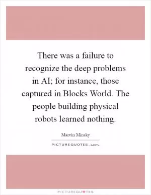 There was a failure to recognize the deep problems in AI; for instance, those captured in Blocks World. The people building physical robots learned nothing Picture Quote #1