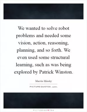 We wanted to solve robot problems and needed some vision, action, reasoning, planning, and so forth. We even used some structural learning, such as was being explored by Patrick Winston Picture Quote #1