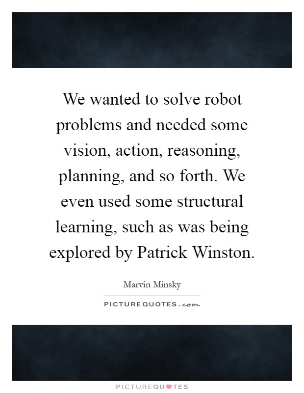 We wanted to solve robot problems and needed some vision, action, reasoning, planning, and so forth. We even used some structural learning, such as was being explored by Patrick Winston Picture Quote #1