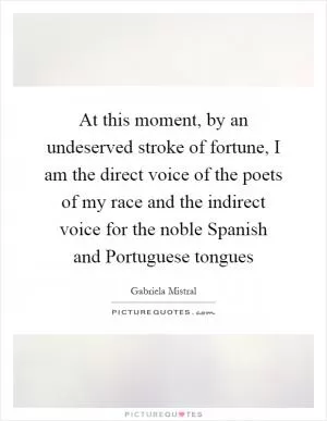 At this moment, by an undeserved stroke of fortune, I am the direct voice of the poets of my race and the indirect voice for the noble Spanish and Portuguese tongues Picture Quote #1