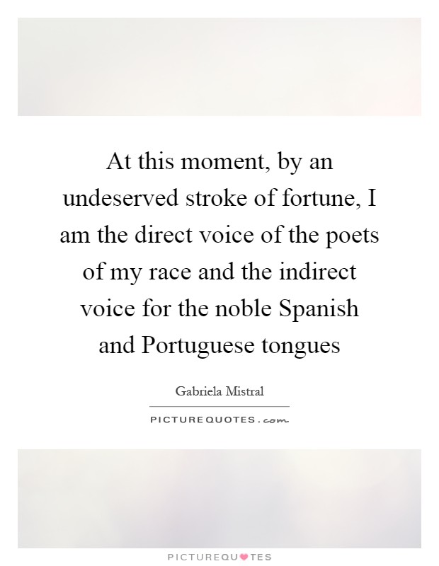 At this moment, by an undeserved stroke of fortune, I am the direct voice of the poets of my race and the indirect voice for the noble Spanish and Portuguese tongues Picture Quote #1