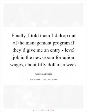 Finally, I told them I’d drop out of the management program if they’d give me an entry - level job in the newsroom for union wages, about fifty dollars a week Picture Quote #1