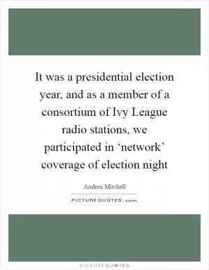 It was a presidential election year, and as a member of a consortium of Ivy League radio stations, we participated in ‘network’ coverage of election night Picture Quote #1