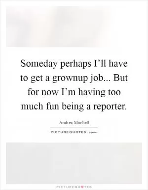 Someday perhaps I’ll have to get a grownup job... But for now I’m having too much fun being a reporter Picture Quote #1