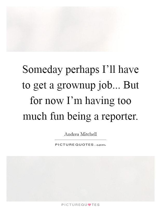 Someday perhaps I'll have to get a grownup job... But for now I'm having too much fun being a reporter Picture Quote #1