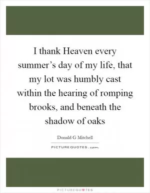 I thank Heaven every summer’s day of my life, that my lot was humbly cast within the hearing of romping brooks, and beneath the shadow of oaks Picture Quote #1