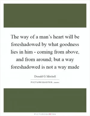 The way of a man’s heart will be foreshadowed by what goodness lies in him - coming from above, and from around; but a way foreshadowed is not a way made Picture Quote #1
