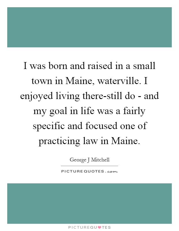 I was born and raised in a small town in Maine, waterville. I enjoyed living there-still do - and my goal in life was a fairly specific and focused one of practicing law in Maine Picture Quote #1