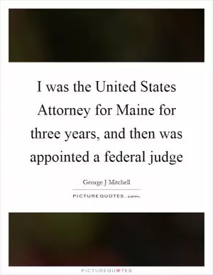 I was the United States Attorney for Maine for three years, and then was appointed a federal judge Picture Quote #1