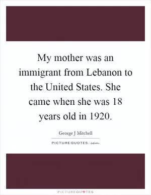 My mother was an immigrant from Lebanon to the United States. She came when she was 18 years old in 1920 Picture Quote #1