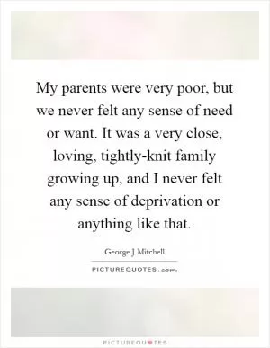 My parents were very poor, but we never felt any sense of need or want. It was a very close, loving, tightly-knit family growing up, and I never felt any sense of deprivation or anything like that Picture Quote #1
