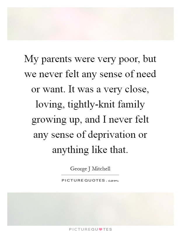 My parents were very poor, but we never felt any sense of need or want. It was a very close, loving, tightly-knit family growing up, and I never felt any sense of deprivation or anything like that Picture Quote #1