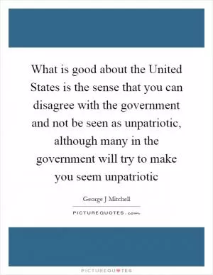What is good about the United States is the sense that you can disagree with the government and not be seen as unpatriotic, although many in the government will try to make you seem unpatriotic Picture Quote #1