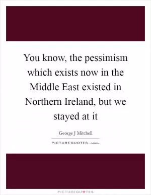 You know, the pessimism which exists now in the Middle East existed in Northern Ireland, but we stayed at it Picture Quote #1