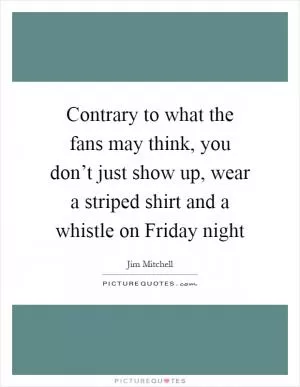 Contrary to what the fans may think, you don’t just show up, wear a striped shirt and a whistle on Friday night Picture Quote #1