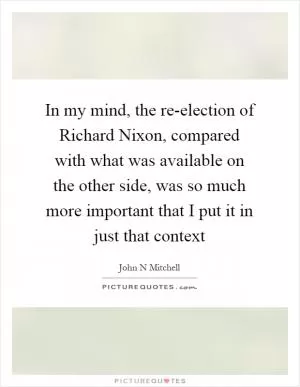 In my mind, the re-election of Richard Nixon, compared with what was available on the other side, was so much more important that I put it in just that context Picture Quote #1