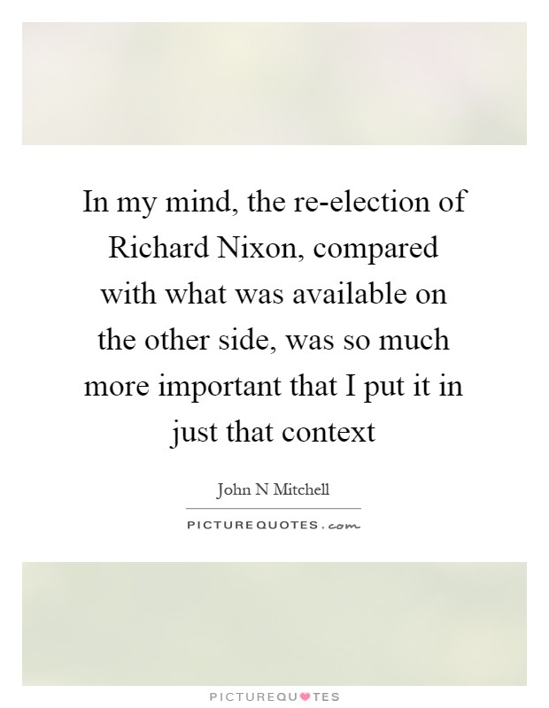 In my mind, the re-election of Richard Nixon, compared with what was available on the other side, was so much more important that I put it in just that context Picture Quote #1