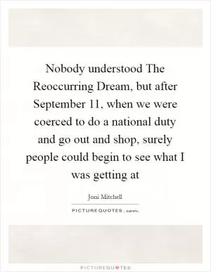 Nobody understood The Reoccurring Dream, but after September 11, when we were coerced to do a national duty and go out and shop, surely people could begin to see what I was getting at Picture Quote #1