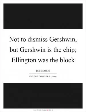 Not to dismiss Gershwin, but Gershwin is the chip; Ellington was the block Picture Quote #1