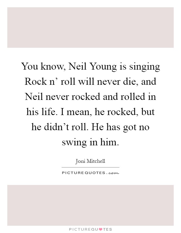 You know, Neil Young is singing Rock n' roll will never die, and Neil never rocked and rolled in his life. I mean, he rocked, but he didn't roll. He has got no swing in him Picture Quote #1