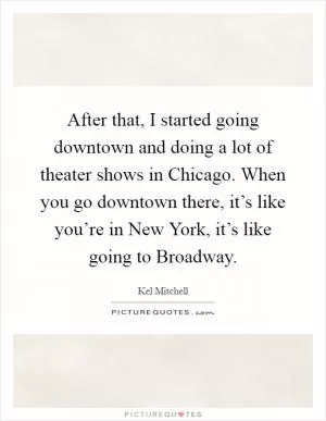 After that, I started going downtown and doing a lot of theater shows in Chicago. When you go downtown there, it’s like you’re in New York, it’s like going to Broadway Picture Quote #1