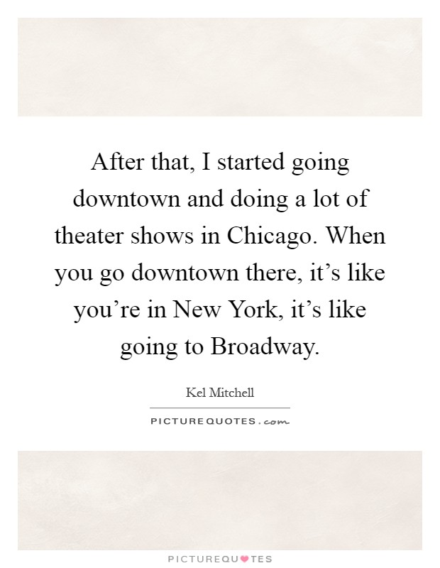 After that, I started going downtown and doing a lot of theater shows in Chicago. When you go downtown there, it's like you're in New York, it's like going to Broadway Picture Quote #1