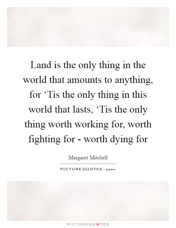 Land is the only thing in the world that amounts to anything, for ‘Tis the only thing in this world that lasts, ‘Tis the only thing worth working for, worth fighting for - worth dying for Picture Quote #1