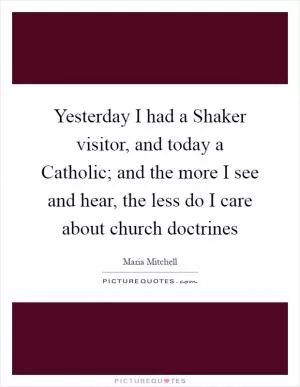 Yesterday I had a Shaker visitor, and today a Catholic; and the more I see and hear, the less do I care about church doctrines Picture Quote #1