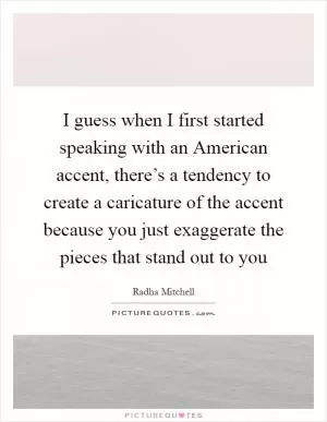 I guess when I first started speaking with an American accent, there’s a tendency to create a caricature of the accent because you just exaggerate the pieces that stand out to you Picture Quote #1