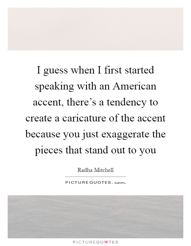 I guess when I first started speaking with an American accent, there's a tendency to create a caricature of the accent because you just exaggerate the pieces that stand out to you Picture Quote #1