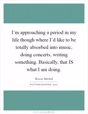 I’m approaching a period in my life though where I’d like to be totally absorbed into music, doing concerts, writing something. Basically, that IS what I am doing Picture Quote #1