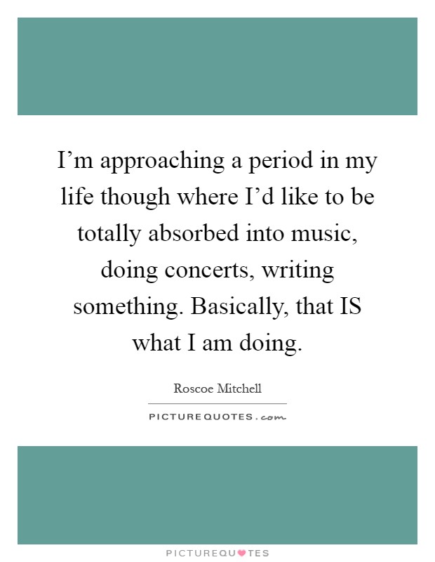 I'm approaching a period in my life though where I'd like to be totally absorbed into music, doing concerts, writing something. Basically, that IS what I am doing Picture Quote #1
